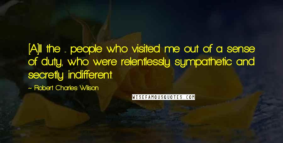 Robert Charles Wilson Quotes: [A]ll the ... people who visited me out of a sense of duty, who were relentlessly sympathetic and secretly indifferent.