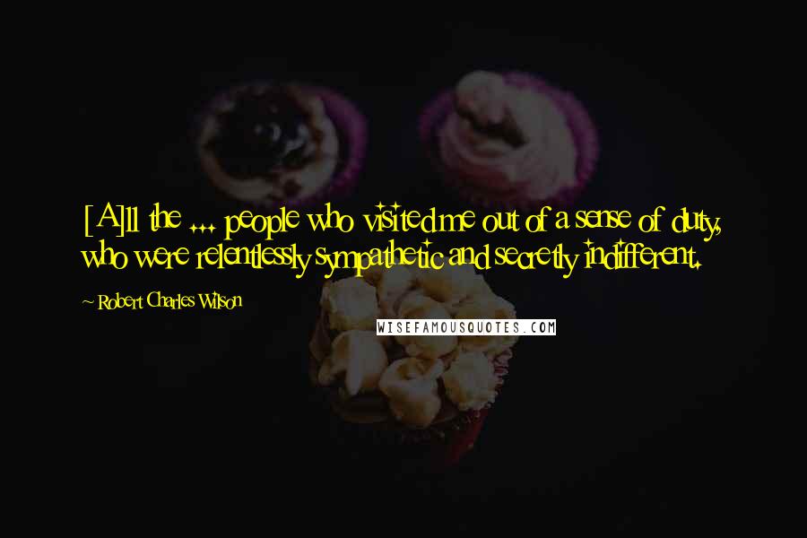 Robert Charles Wilson Quotes: [A]ll the ... people who visited me out of a sense of duty, who were relentlessly sympathetic and secretly indifferent.