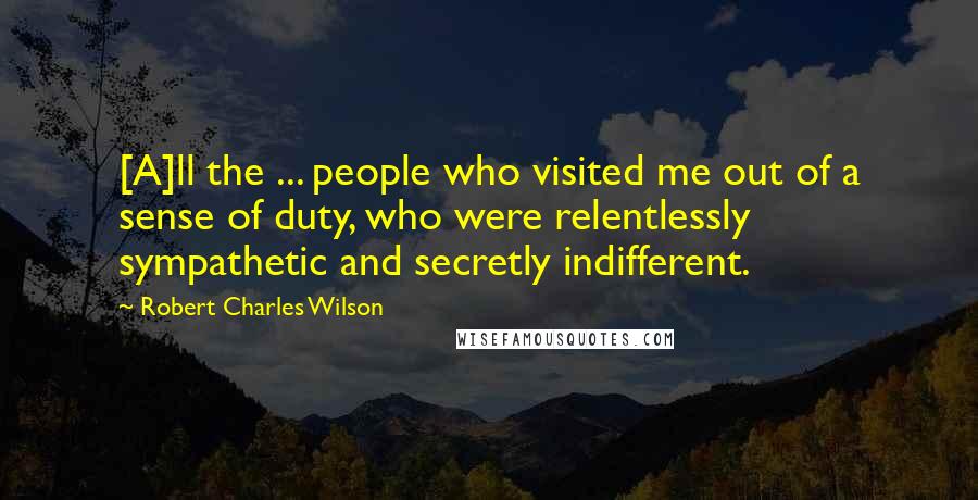 Robert Charles Wilson Quotes: [A]ll the ... people who visited me out of a sense of duty, who were relentlessly sympathetic and secretly indifferent.