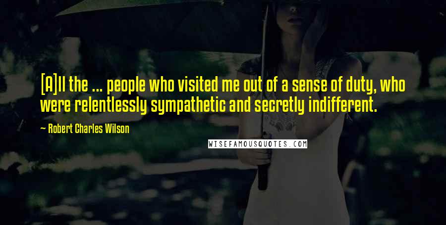 Robert Charles Wilson Quotes: [A]ll the ... people who visited me out of a sense of duty, who were relentlessly sympathetic and secretly indifferent.