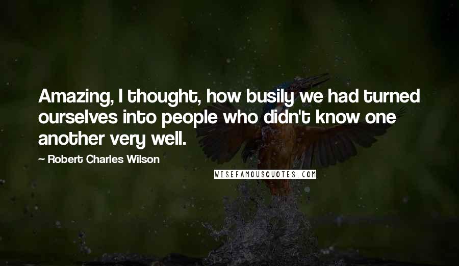 Robert Charles Wilson Quotes: Amazing, I thought, how busily we had turned ourselves into people who didn't know one another very well.
