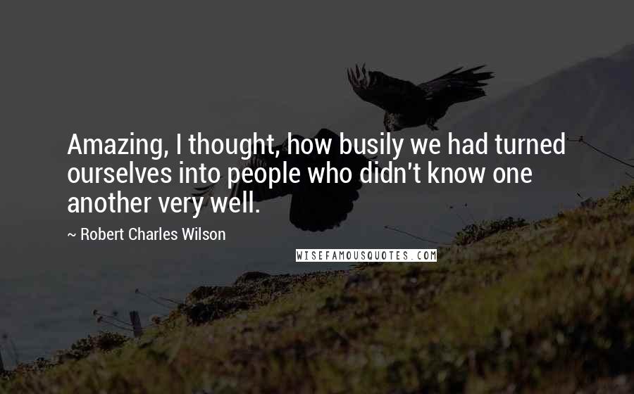 Robert Charles Wilson Quotes: Amazing, I thought, how busily we had turned ourselves into people who didn't know one another very well.