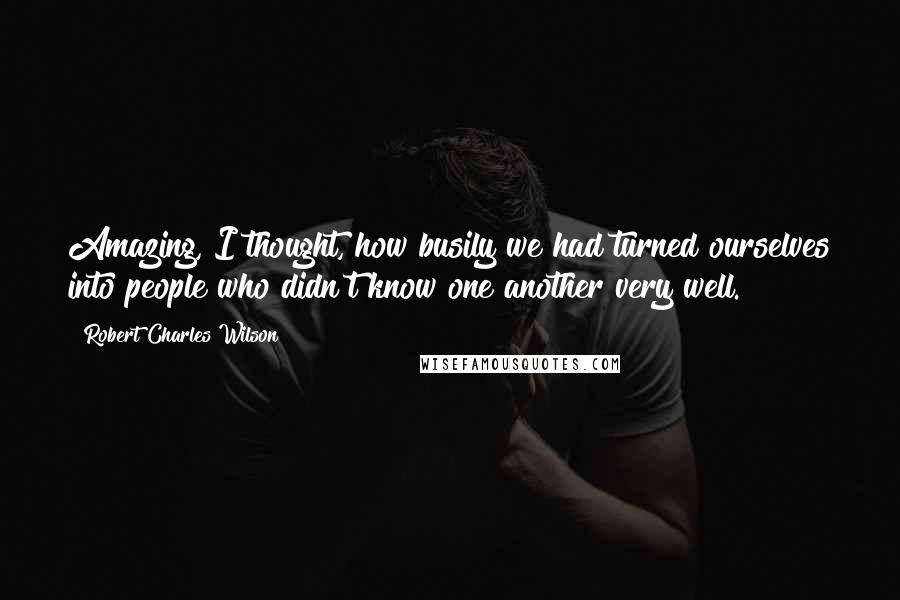 Robert Charles Wilson Quotes: Amazing, I thought, how busily we had turned ourselves into people who didn't know one another very well.