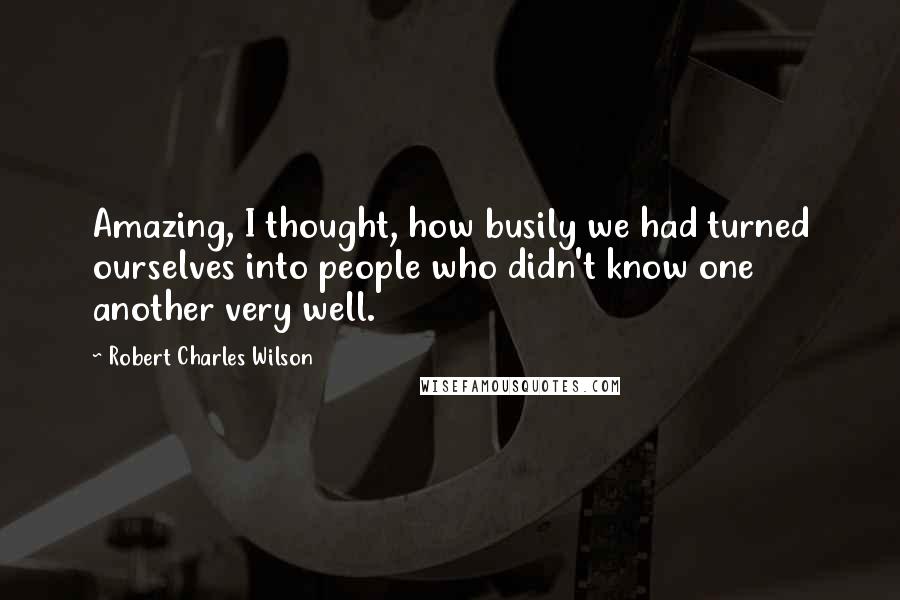 Robert Charles Wilson Quotes: Amazing, I thought, how busily we had turned ourselves into people who didn't know one another very well.