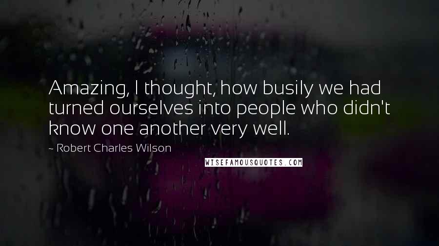 Robert Charles Wilson Quotes: Amazing, I thought, how busily we had turned ourselves into people who didn't know one another very well.