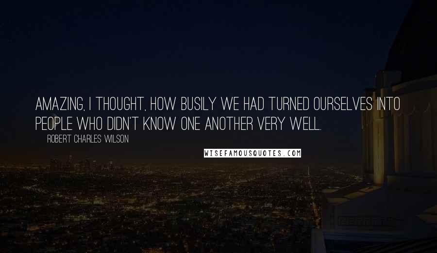 Robert Charles Wilson Quotes: Amazing, I thought, how busily we had turned ourselves into people who didn't know one another very well.