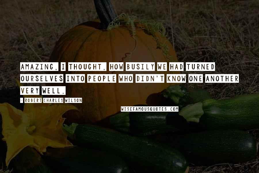 Robert Charles Wilson Quotes: Amazing, I thought, how busily we had turned ourselves into people who didn't know one another very well.