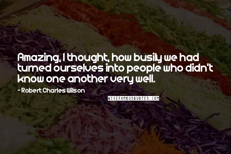 Robert Charles Wilson Quotes: Amazing, I thought, how busily we had turned ourselves into people who didn't know one another very well.