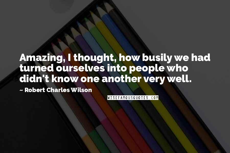 Robert Charles Wilson Quotes: Amazing, I thought, how busily we had turned ourselves into people who didn't know one another very well.