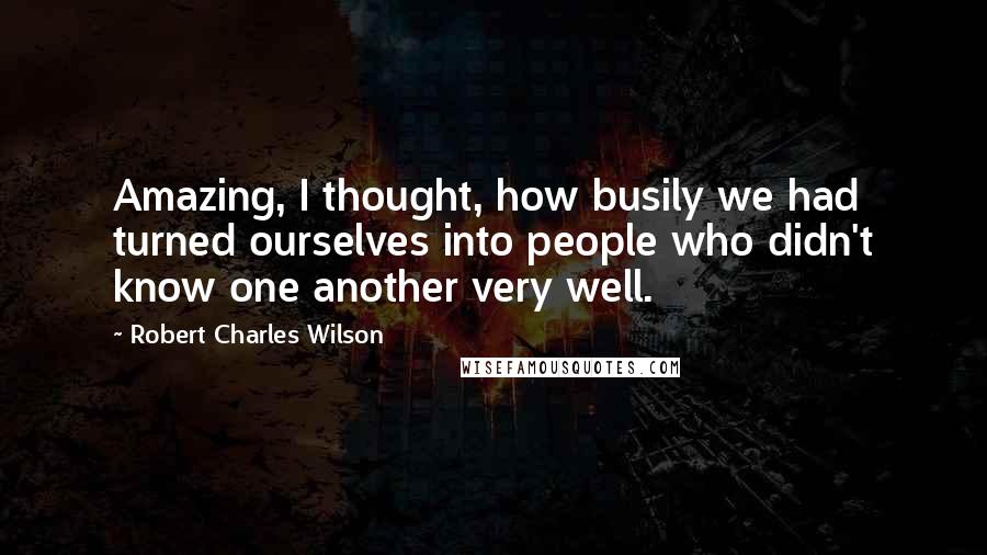 Robert Charles Wilson Quotes: Amazing, I thought, how busily we had turned ourselves into people who didn't know one another very well.