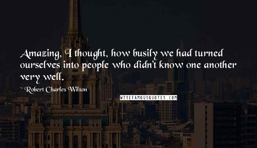 Robert Charles Wilson Quotes: Amazing, I thought, how busily we had turned ourselves into people who didn't know one another very well.