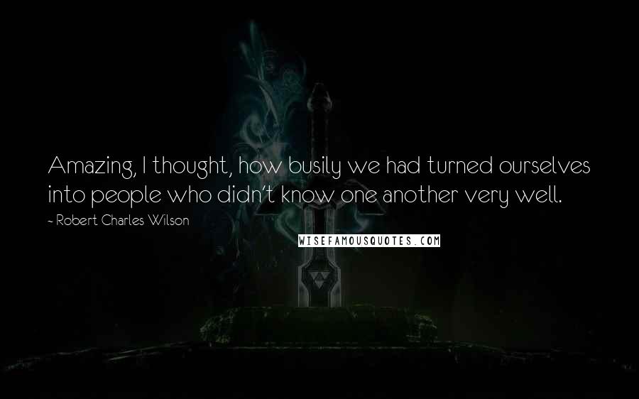 Robert Charles Wilson Quotes: Amazing, I thought, how busily we had turned ourselves into people who didn't know one another very well.