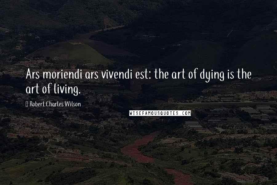 Robert Charles Wilson Quotes: Ars moriendi ars vivendi est: the art of dying is the art of living.