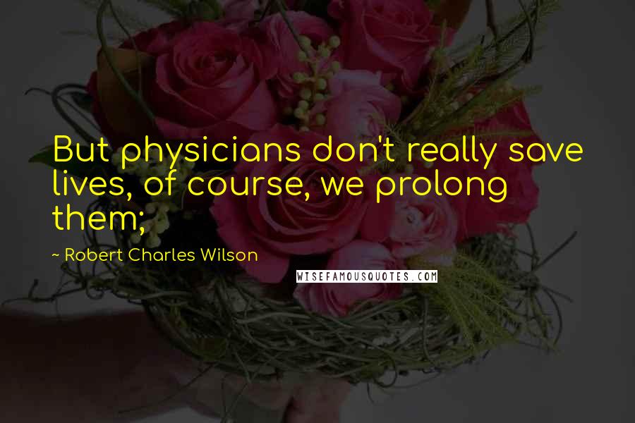 Robert Charles Wilson Quotes: But physicians don't really save lives, of course, we prolong them;