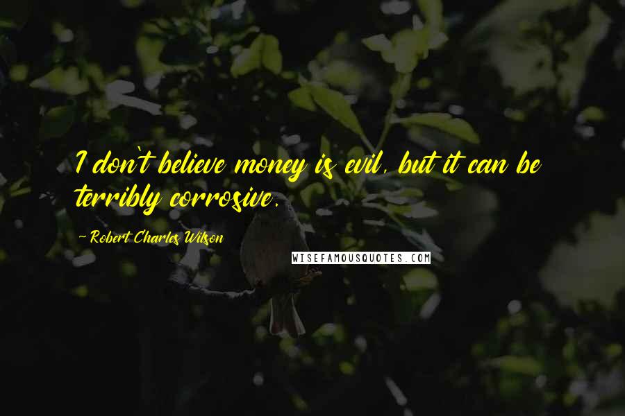 Robert Charles Wilson Quotes: I don't believe money is evil, but it can be terribly corrosive.