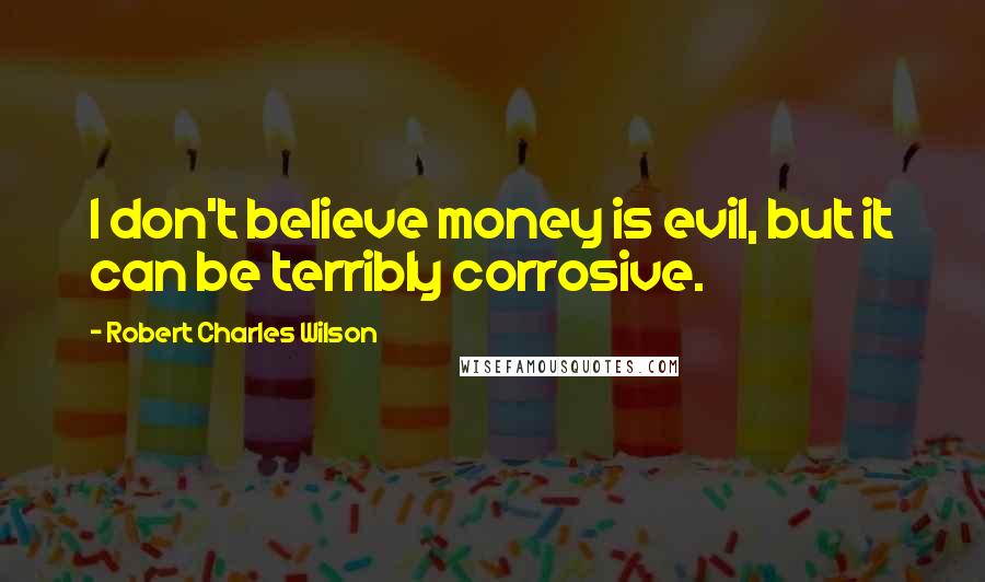 Robert Charles Wilson Quotes: I don't believe money is evil, but it can be terribly corrosive.