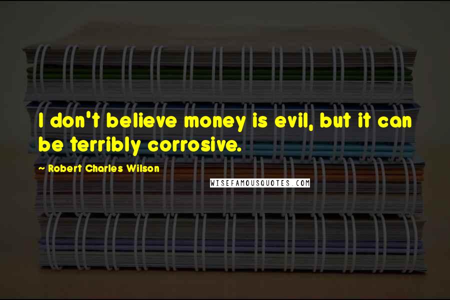 Robert Charles Wilson Quotes: I don't believe money is evil, but it can be terribly corrosive.