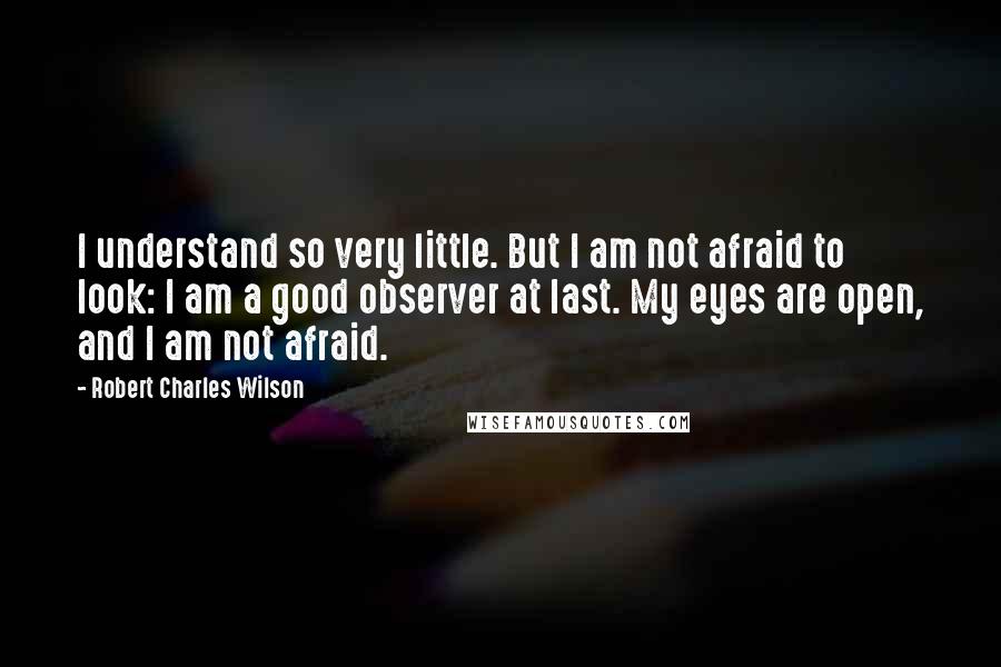 Robert Charles Wilson Quotes: I understand so very little. But I am not afraid to look: I am a good observer at last. My eyes are open, and I am not afraid.
