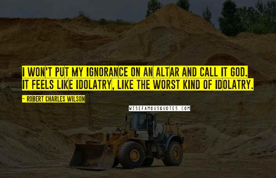 Robert Charles Wilson Quotes: I won't put my ignorance on an altar and call it God. It feels like idolatry, like the worst kind of idolatry.