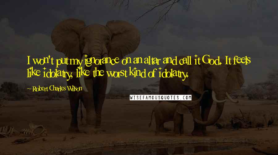 Robert Charles Wilson Quotes: I won't put my ignorance on an altar and call it God. It feels like idolatry, like the worst kind of idolatry.