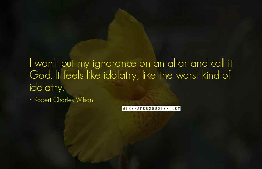 Robert Charles Wilson Quotes: I won't put my ignorance on an altar and call it God. It feels like idolatry, like the worst kind of idolatry.