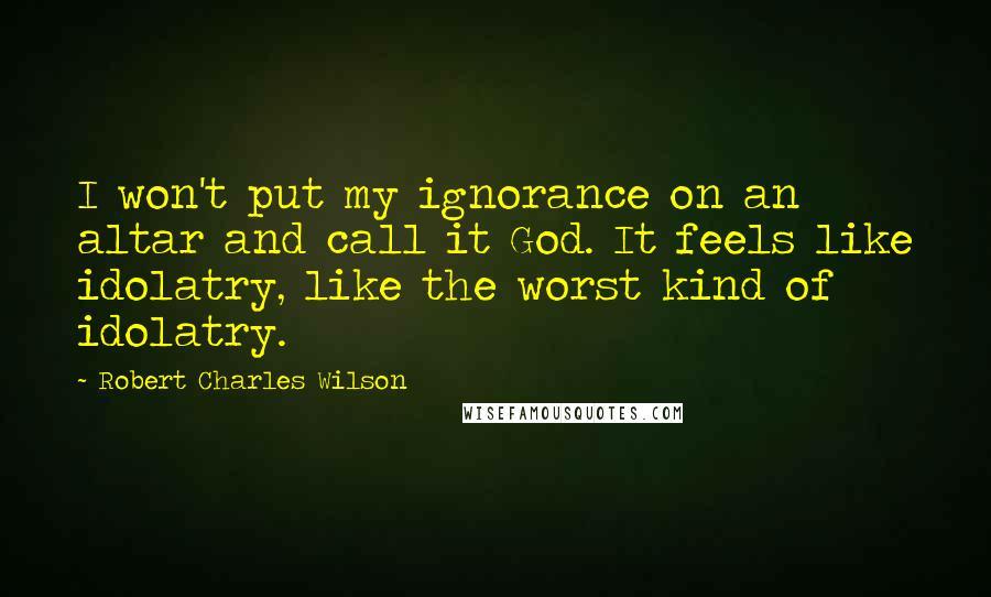 Robert Charles Wilson Quotes: I won't put my ignorance on an altar and call it God. It feels like idolatry, like the worst kind of idolatry.