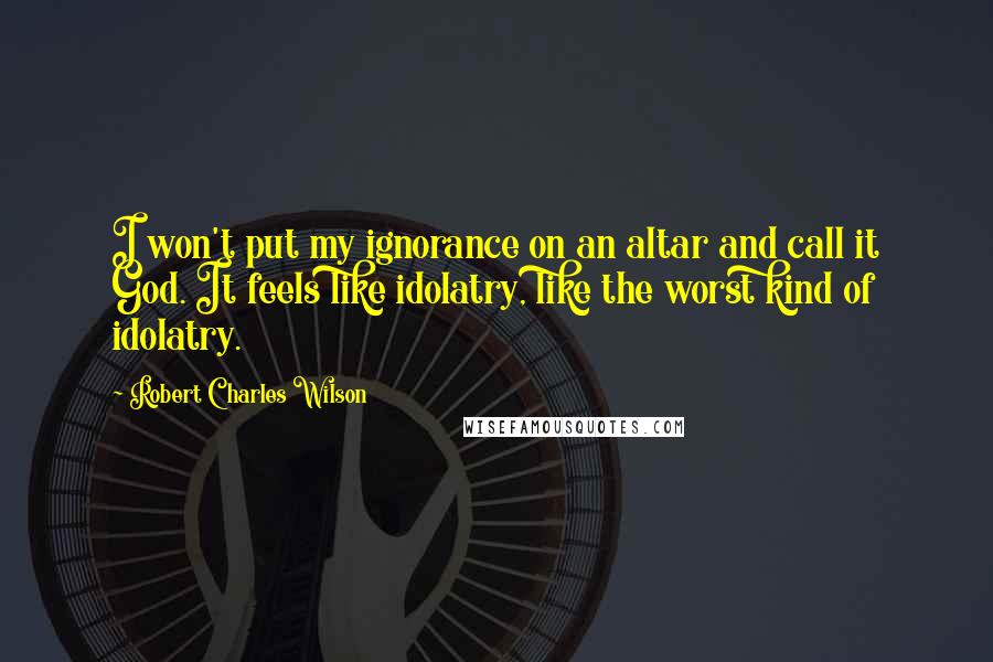 Robert Charles Wilson Quotes: I won't put my ignorance on an altar and call it God. It feels like idolatry, like the worst kind of idolatry.