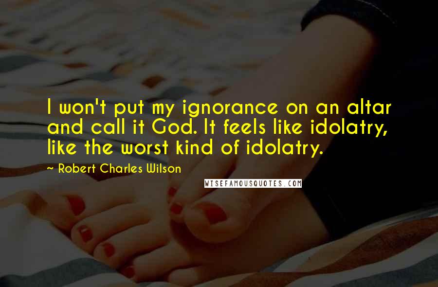 Robert Charles Wilson Quotes: I won't put my ignorance on an altar and call it God. It feels like idolatry, like the worst kind of idolatry.