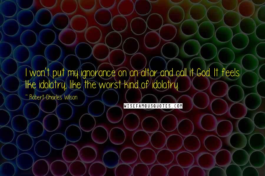Robert Charles Wilson Quotes: I won't put my ignorance on an altar and call it God. It feels like idolatry, like the worst kind of idolatry.