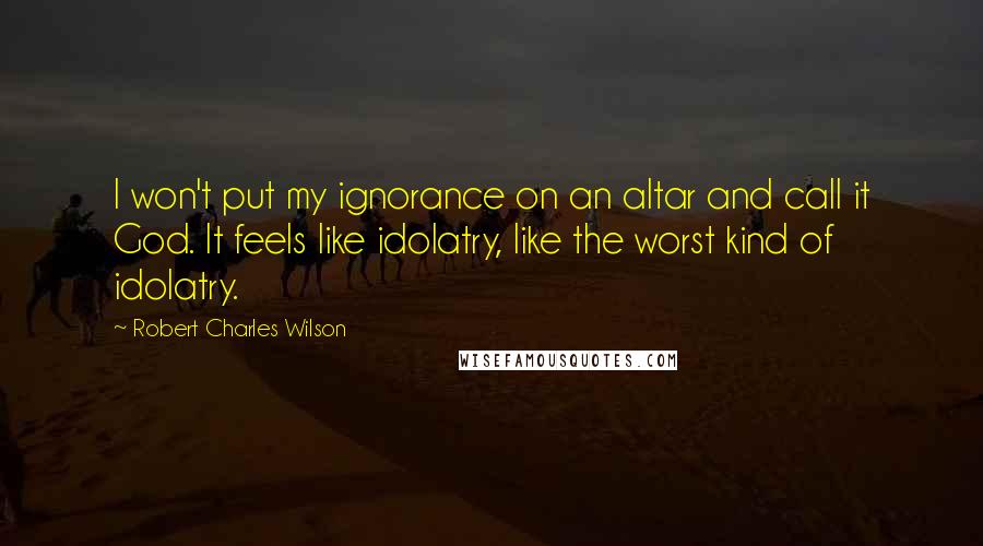 Robert Charles Wilson Quotes: I won't put my ignorance on an altar and call it God. It feels like idolatry, like the worst kind of idolatry.