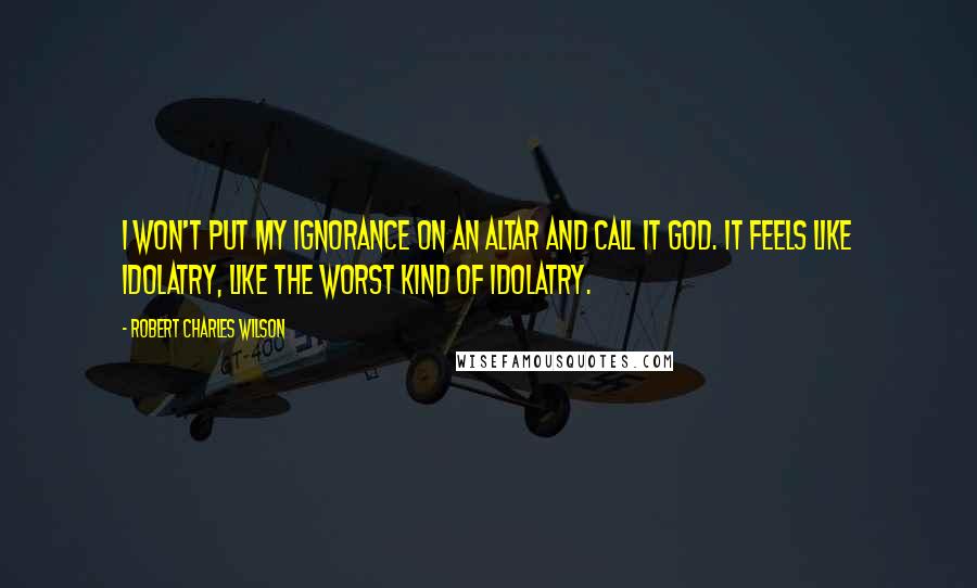 Robert Charles Wilson Quotes: I won't put my ignorance on an altar and call it God. It feels like idolatry, like the worst kind of idolatry.