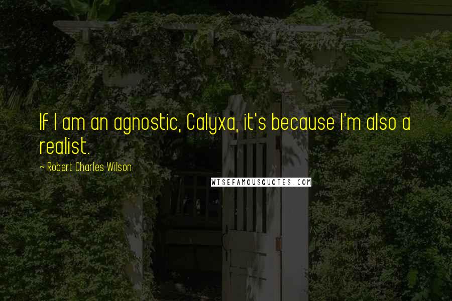Robert Charles Wilson Quotes: If I am an agnostic, Calyxa, it's because I'm also a realist.