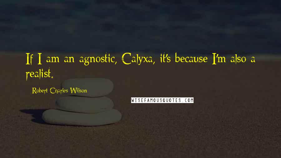 Robert Charles Wilson Quotes: If I am an agnostic, Calyxa, it's because I'm also a realist.