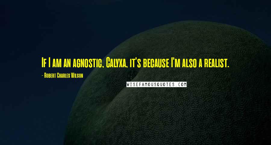 Robert Charles Wilson Quotes: If I am an agnostic, Calyxa, it's because I'm also a realist.