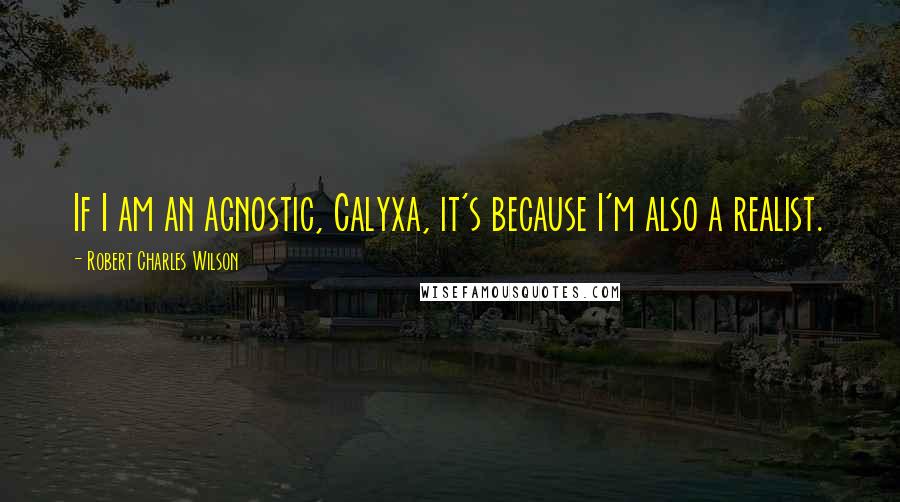 Robert Charles Wilson Quotes: If I am an agnostic, Calyxa, it's because I'm also a realist.