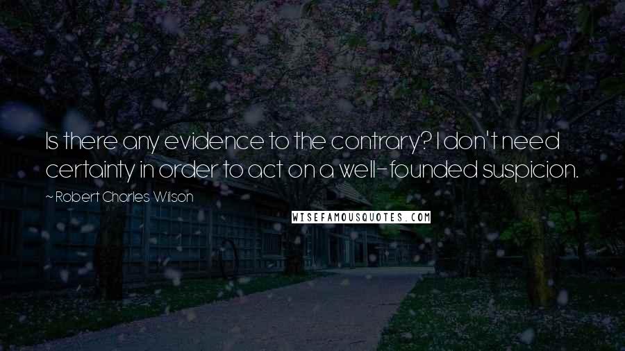 Robert Charles Wilson Quotes: Is there any evidence to the contrary? I don't need certainty in order to act on a well-founded suspicion.