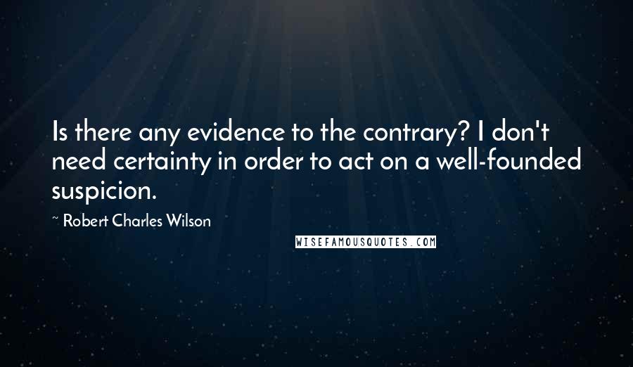 Robert Charles Wilson Quotes: Is there any evidence to the contrary? I don't need certainty in order to act on a well-founded suspicion.
