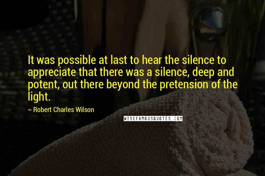 Robert Charles Wilson Quotes: It was possible at last to hear the silence to appreciate that there was a silence, deep and potent, out there beyond the pretension of the light.