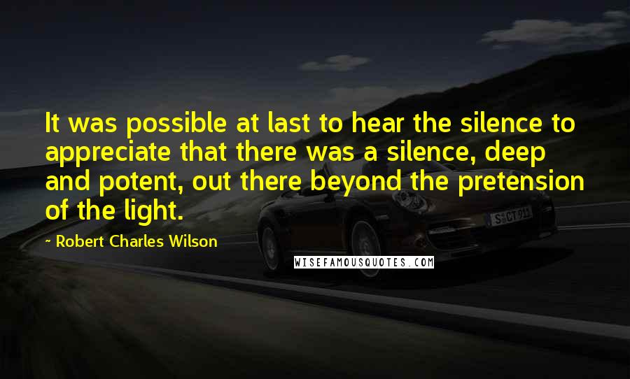 Robert Charles Wilson Quotes: It was possible at last to hear the silence to appreciate that there was a silence, deep and potent, out there beyond the pretension of the light.
