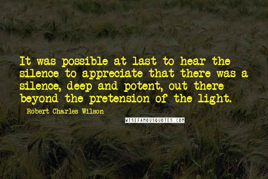 Robert Charles Wilson Quotes: It was possible at last to hear the silence to appreciate that there was a silence, deep and potent, out there beyond the pretension of the light.