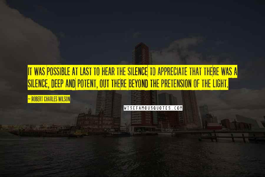 Robert Charles Wilson Quotes: It was possible at last to hear the silence to appreciate that there was a silence, deep and potent, out there beyond the pretension of the light.