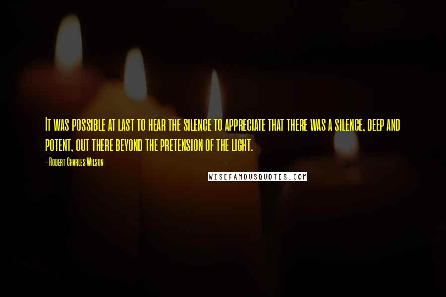 Robert Charles Wilson Quotes: It was possible at last to hear the silence to appreciate that there was a silence, deep and potent, out there beyond the pretension of the light.