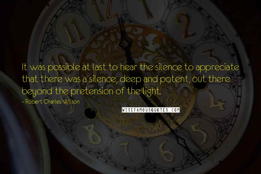 Robert Charles Wilson Quotes: It was possible at last to hear the silence to appreciate that there was a silence, deep and potent, out there beyond the pretension of the light.