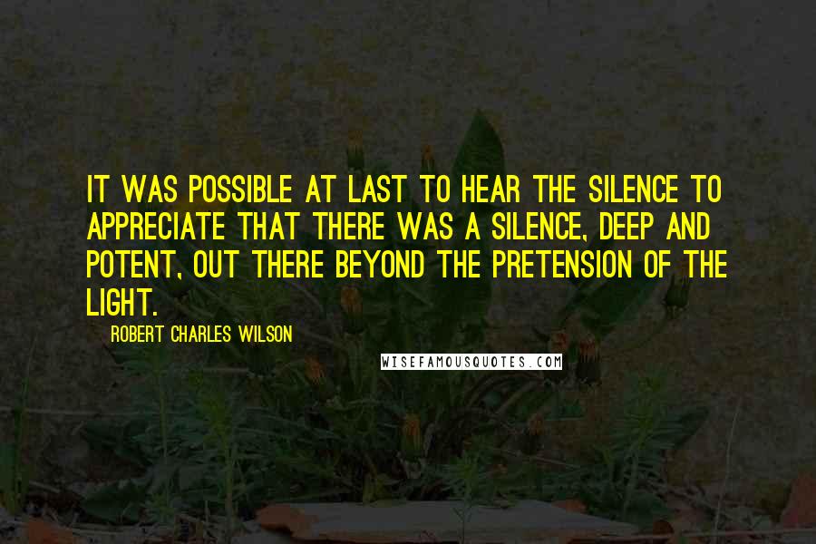Robert Charles Wilson Quotes: It was possible at last to hear the silence to appreciate that there was a silence, deep and potent, out there beyond the pretension of the light.