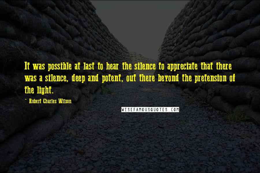 Robert Charles Wilson Quotes: It was possible at last to hear the silence to appreciate that there was a silence, deep and potent, out there beyond the pretension of the light.