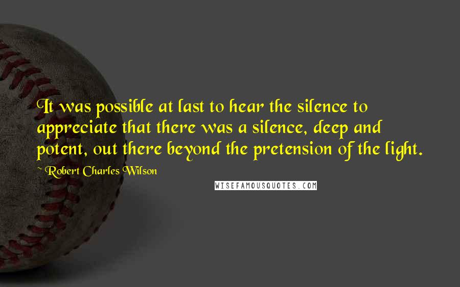 Robert Charles Wilson Quotes: It was possible at last to hear the silence to appreciate that there was a silence, deep and potent, out there beyond the pretension of the light.