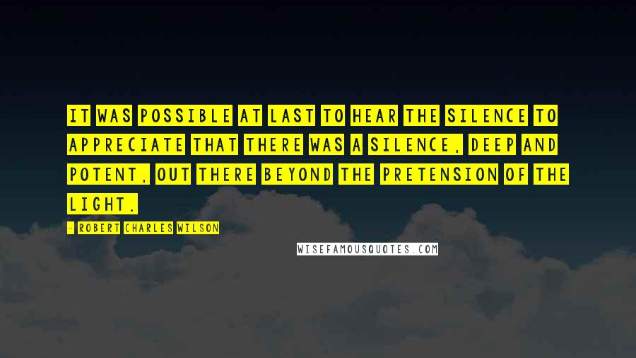 Robert Charles Wilson Quotes: It was possible at last to hear the silence to appreciate that there was a silence, deep and potent, out there beyond the pretension of the light.