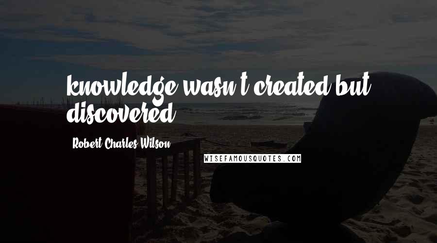 Robert Charles Wilson Quotes: knowledge wasn't created but discovered;