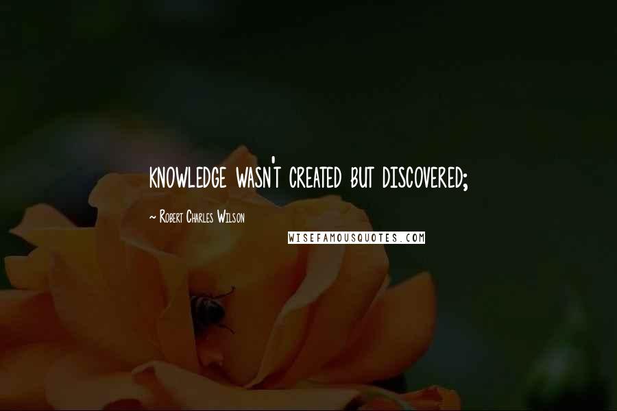 Robert Charles Wilson Quotes: knowledge wasn't created but discovered;