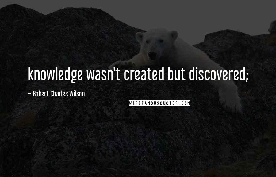 Robert Charles Wilson Quotes: knowledge wasn't created but discovered;